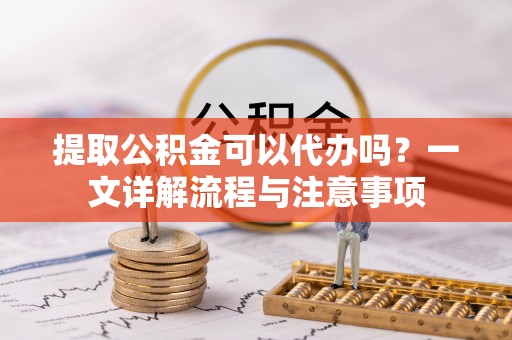 宜城提取公积金可以代办吗？一文详解流程与注意事项