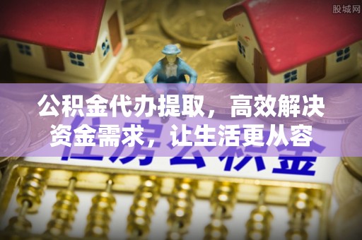 宜城公积金代办提取，高效解决资金需求，让生活更从容