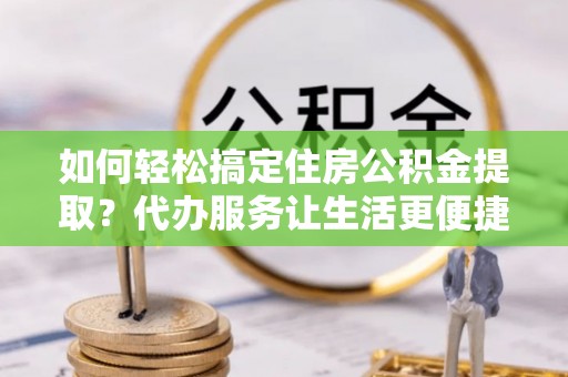 宜城如何轻松搞定住房公积金提取？代办服务让生活更便捷